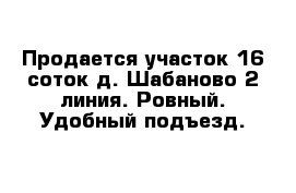 Продается участок 16 соток д. Шабаново 2 линия. Ровный. Удобный подъезд. 